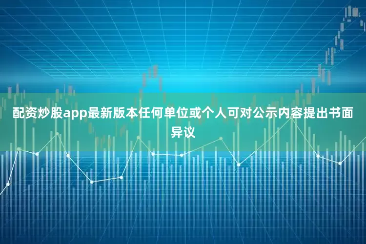 配资炒股app最新版本任何单位或个人可对公示内容提出书面异议