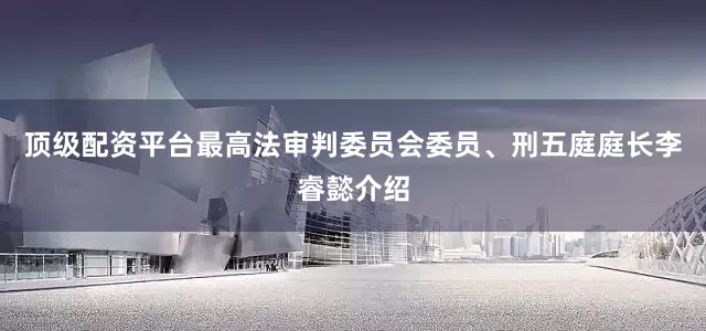 顶级配资平台最高法审判委员会委员、刑五庭庭长李睿懿介绍
