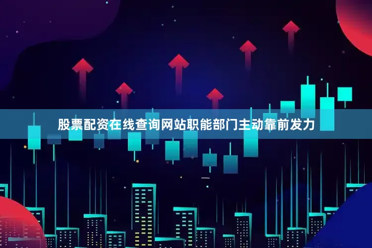 股票配资在线查询网站职能部门主动靠前发力