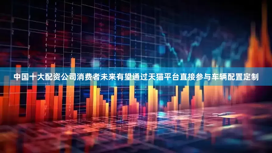 中国十大配资公司消费者未来有望通过天猫平台直接参与车辆配置定制