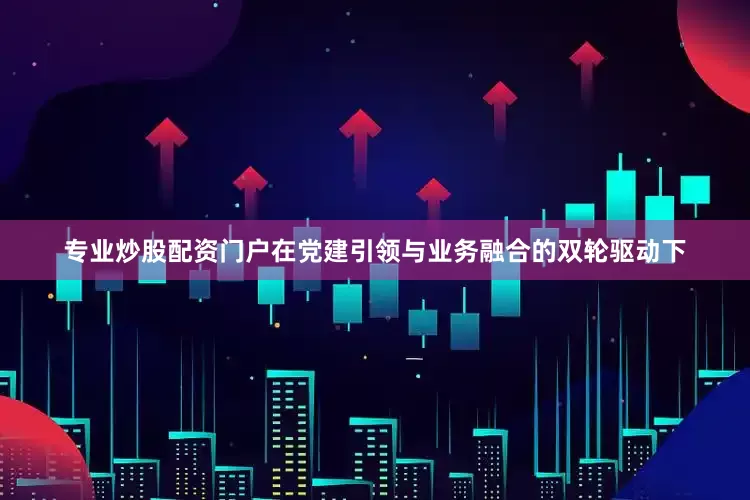 专业炒股配资门户在党建引领与业务融合的双轮驱动下