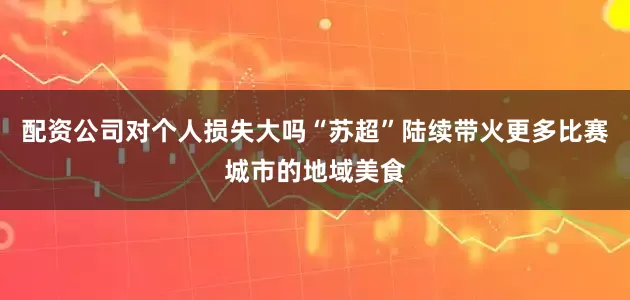 配资公司对个人损失大吗“苏超”陆续带火更多比赛城市的地域美食