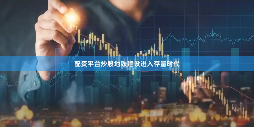 配资平台炒股地铁建设进入存量时代