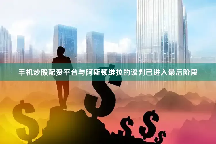 手机炒股配资平台与阿斯顿维拉的谈判已进入最后阶段