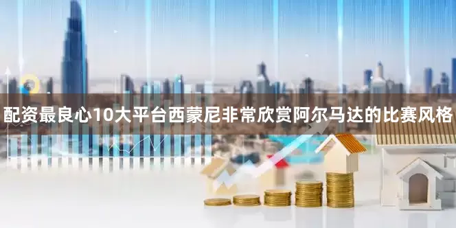 配资最良心10大平台西蒙尼非常欣赏阿尔马达的比赛风格