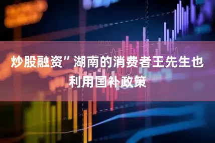 炒股融资”　　湖南的消费者王先生也利用国补政策