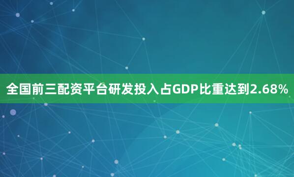 全国前三配资平台研发投入占GDP比重达到2.68%