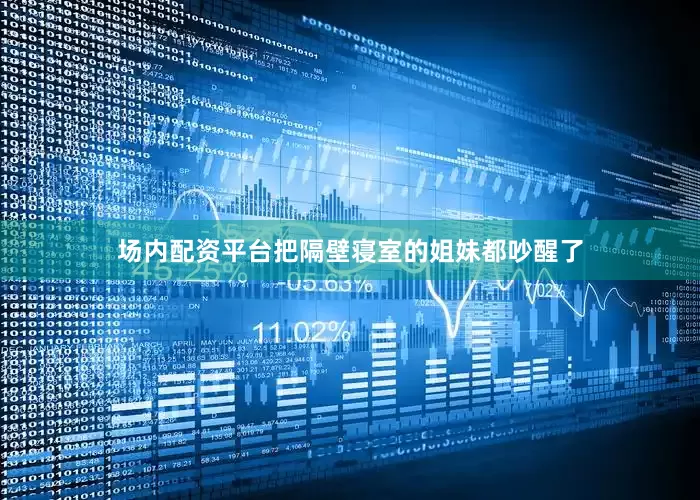 场内配资平台把隔壁寝室的姐妹都吵醒了