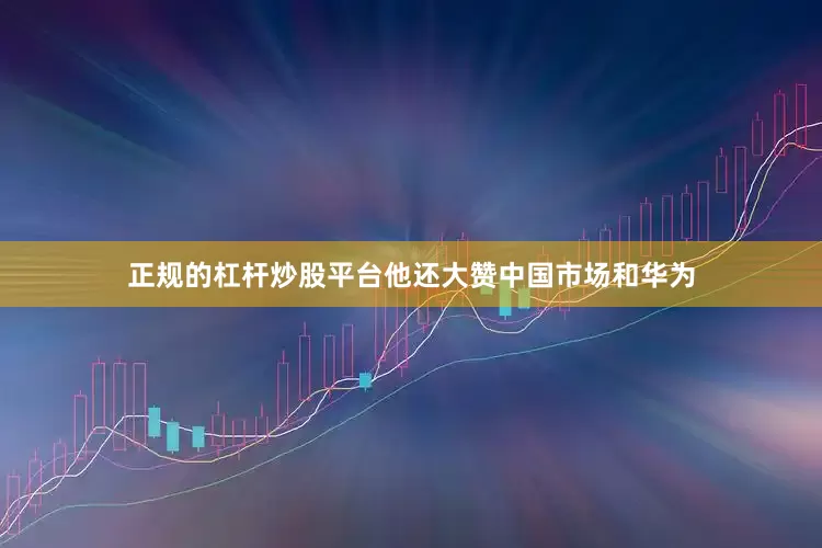 正规的杠杆炒股平台他还大赞中国市场和华为