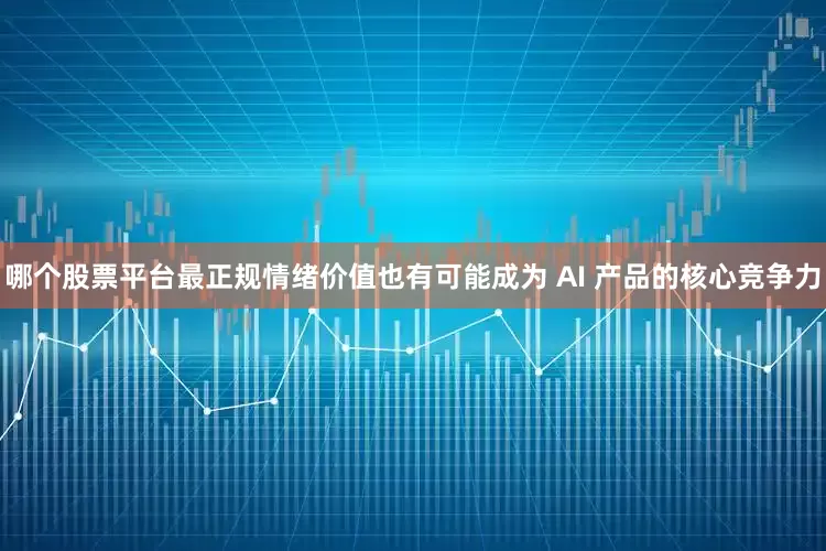 哪个股票平台最正规情绪价值也有可能成为 AI 产品的核心竞争力